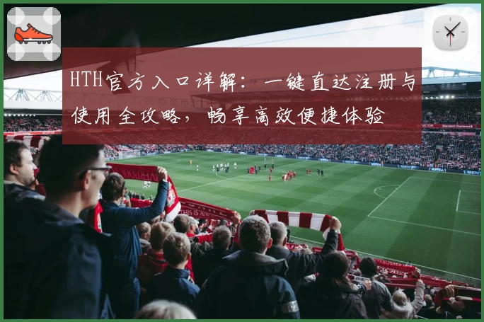HTH官方入口详解：一键直达注册与使用全攻略，畅享高效便捷体验