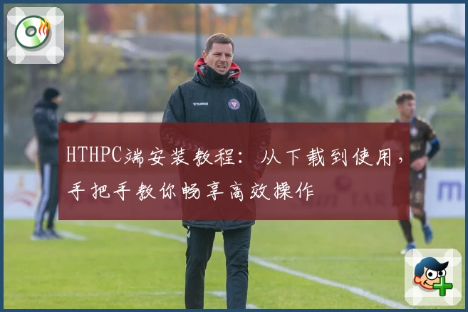 HTHPC端安装教程：从下载到使用，手把手教你畅享高效操作