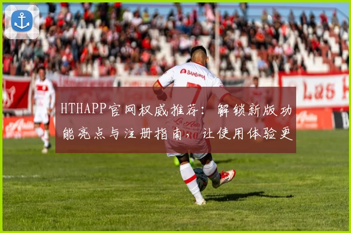 HTHAPP官网权威推荐：解锁新版功能亮点与注册指南，让使用体验更上一层楼