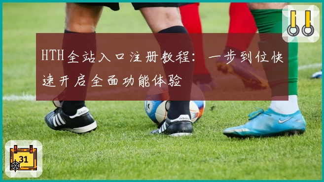 HTH全站入口注册教程：一步到位快速开启全面功能体验