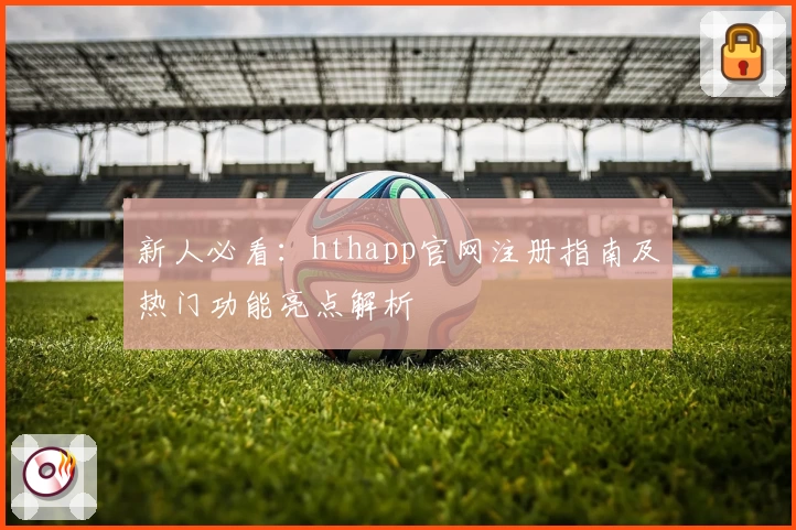 新人必看：hthapp官网注册指南及热门功能亮点解析