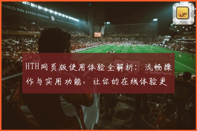 HTH网页版使用体验全解析：流畅操作与实用功能，让你的在线体验更高效