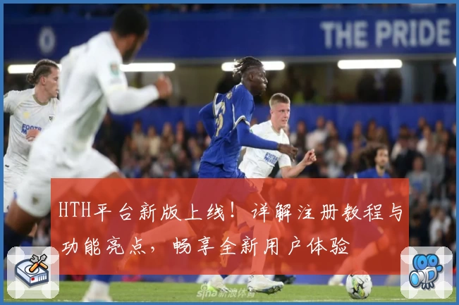 HTH平台新版上线！详解注册教程与功能亮点，畅享全新用户体验