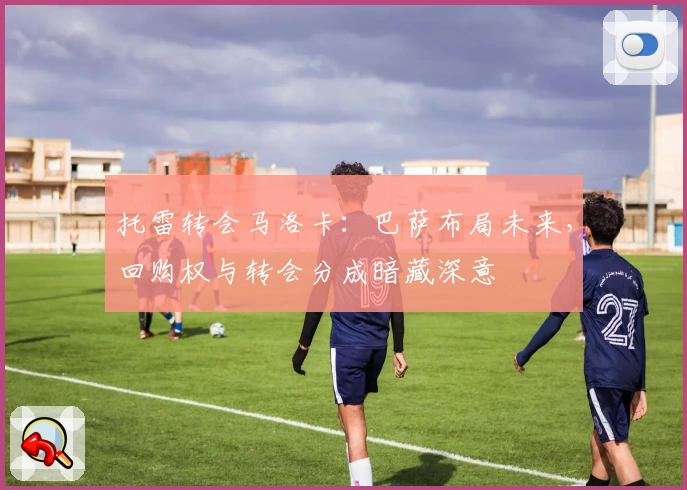 托雷转会马洛卡：巴萨布局未来，回购权与转会分成暗藏深意