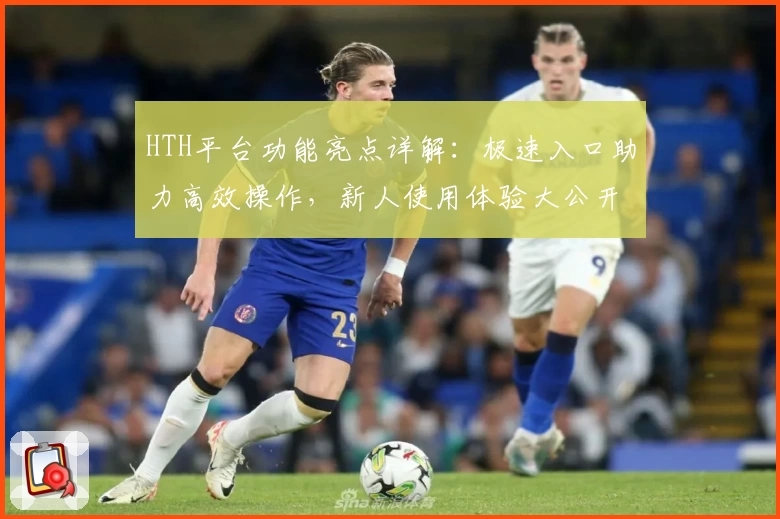 HTH平台功能亮点详解：极速入口助力高效操作，新人使用体验大公开