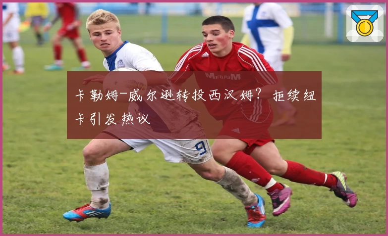 卡勒姆-威尔逊转投西汉姆？拒续纽卡引发热议