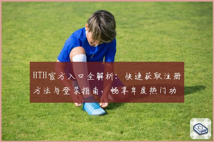 HTH官方入口全解析:快速获取注册方法与登录指南,畅享年度热门功能体验