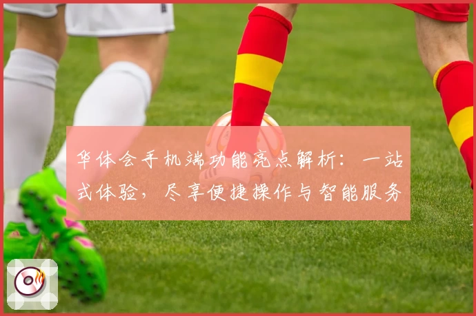 华体会手机端功能亮点解析：一站式体验，尽享便捷操作与智能服务