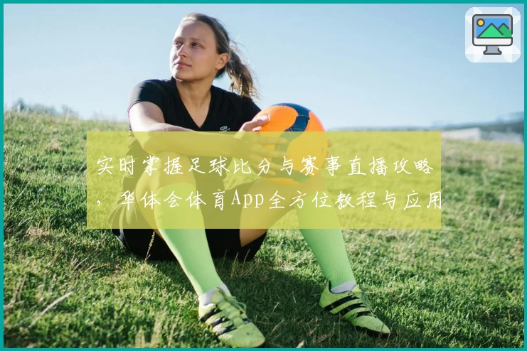实时掌握足球比分与赛事直播攻略，华体会体育App全方位教程与应用推荐