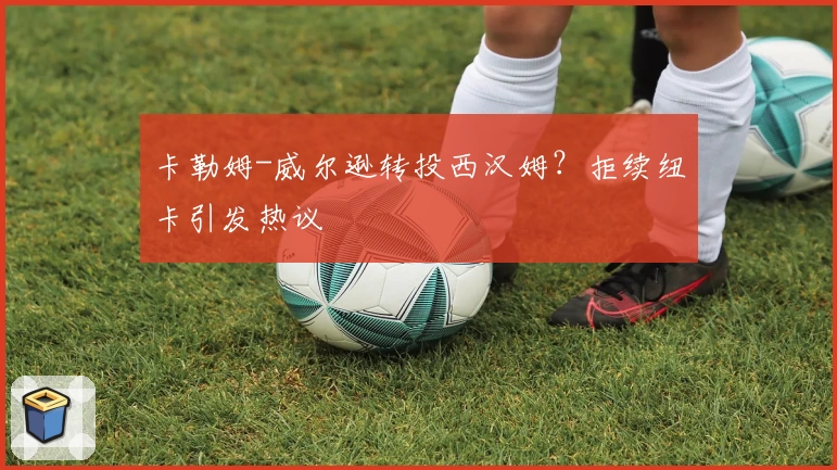 卡勒姆-威尔逊转投西汉姆？拒续纽卡引发热议