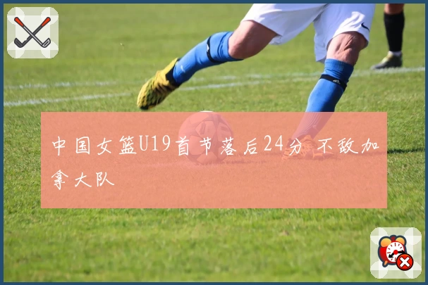 中国女篮U19首节落后24分 不敌加拿大队