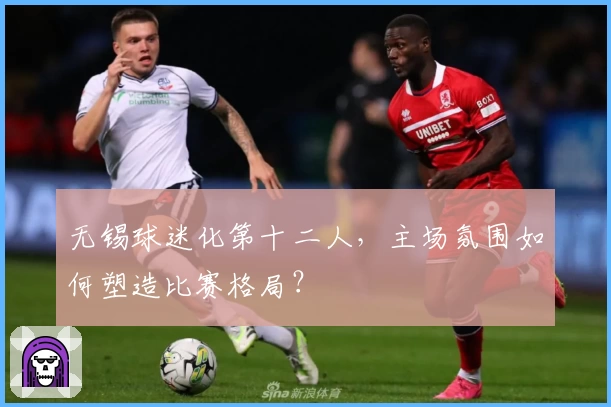 无锡球迷化第十二人，主场氛围如何塑造比赛格局？