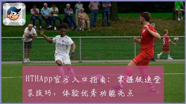 HTHApp官方入口指南：掌握极速登录技巧，体验优秀功能亮点