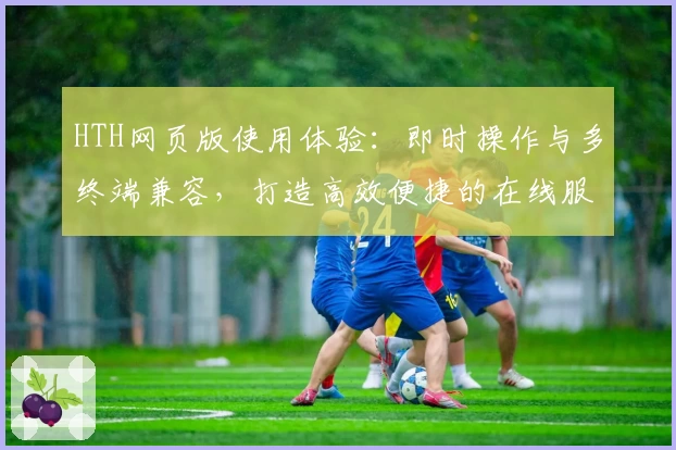 HTH网页版使用体验：即时操作与多终端兼容，打造高效便捷的在线服务