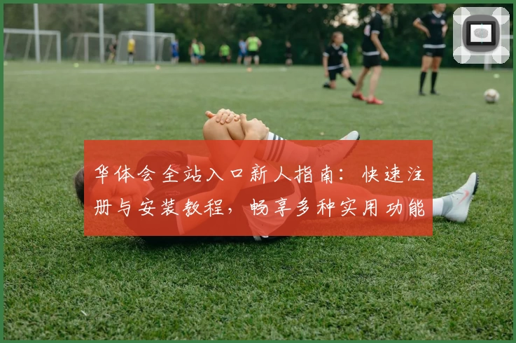 华体会全站入口新人指南:快速注册与安装教程,畅享多种实用功能体验