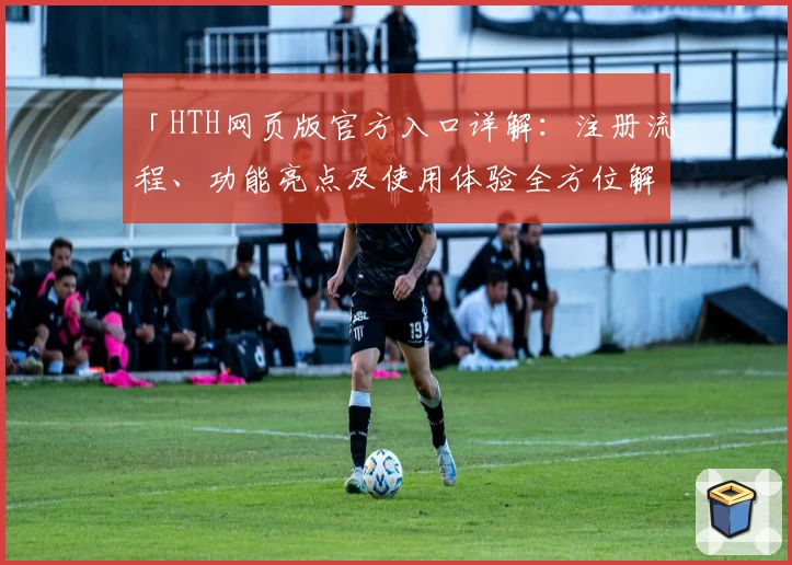 「HTH网页版官方入口详解：注册流程、功能亮点及使用体验全方位解析」