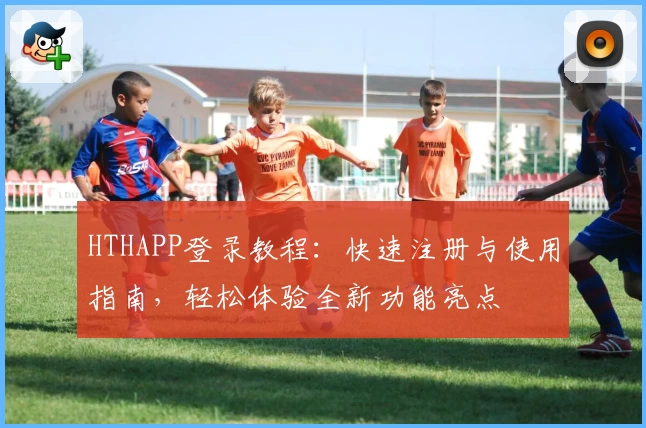 HTHAPP登录教程：快速注册与使用指南，轻松体验全新功能亮点
