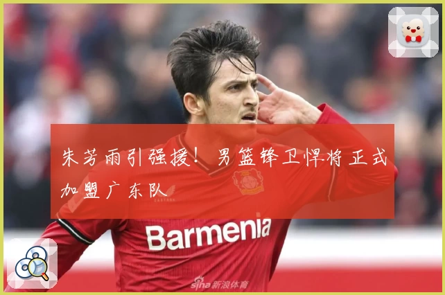 朱芳雨引强援!男篮锋卫悍将正式加盟广东队