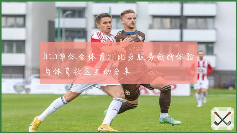 hth华体会体育：比分服务创新体验与体育社区互动分享