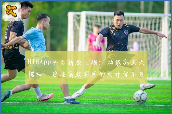 HTHApp平台新版上线：功能亮点大揭秘，这些高效实用的设计你不可错过