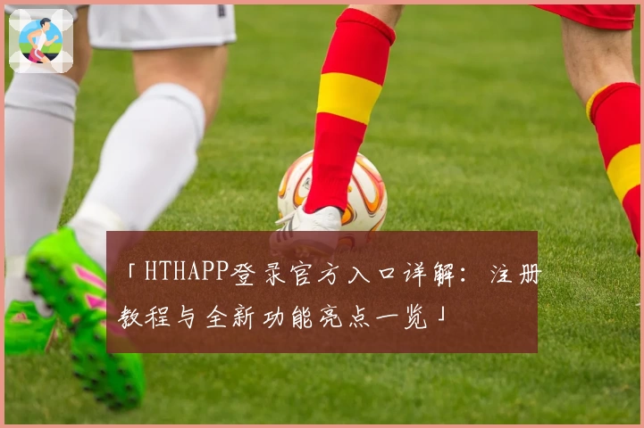 「HTHAPP登录官方入口详解：注册教程与全新功能亮点一览」
