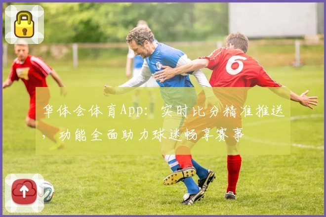 华体会体育App:实时比分精准推送,功能全面助力球迷畅享赛事