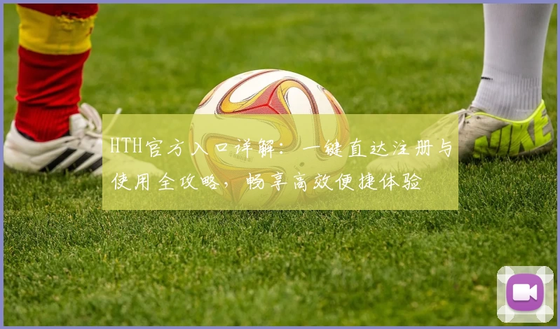 HTH官方入口详解：一键直达注册与使用全攻略，畅享高效便捷体验