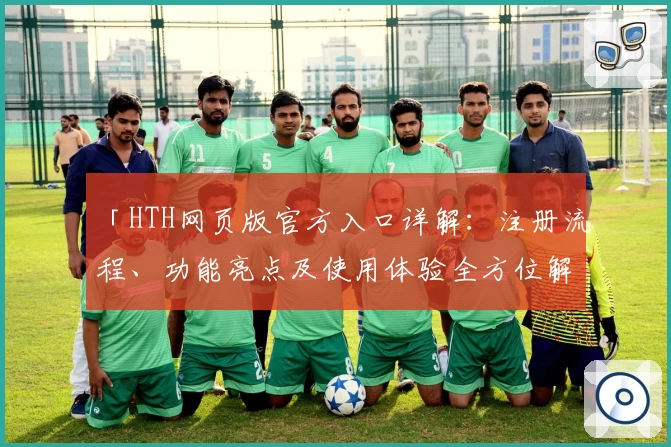 「HTH网页版官方入口详解：注册流程、功能亮点及使用体验全方位解析」