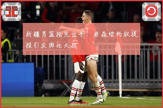 新疆男篮抢先出手！劳森续约权提报引发舆论大战