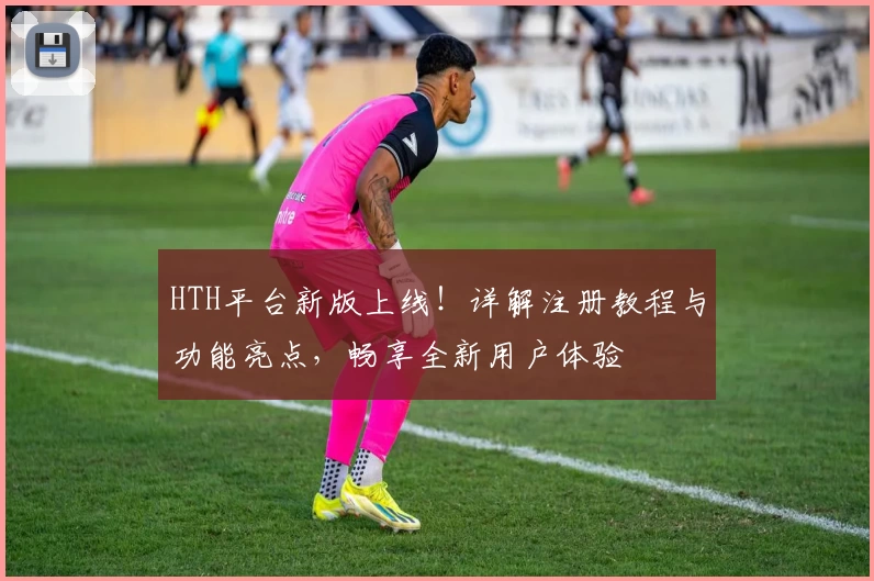 HTH平台新版上线!详解注册教程与功能亮点,畅享全新用户体验