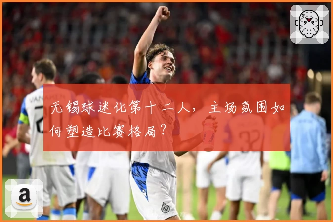 无锡球迷化第十二人,主场氛围如何塑造比赛格局?