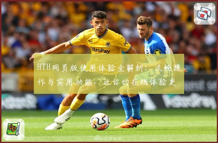 HTH网页版使用体验全解析：流畅操作与实用功能，让你的在线体验更高效