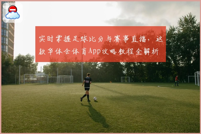 实时掌握足球比分与赛事直播,这款华体会体育App攻略教程全解析